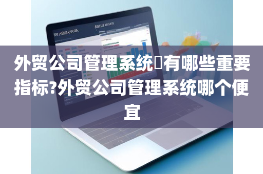 外贸公司管理系统​有哪些重要指标?外贸公司管理系统哪个便宜