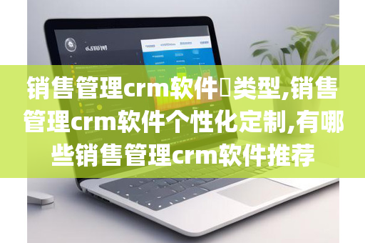 销售管理crm软件​类型,销售管理crm软件个性化定制,有哪些销售管理crm软件推荐