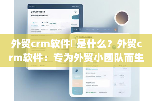外贸crm软件​是什么？外贸crm软件：专为外贸小团队而生
