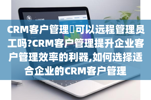 CRM客户管理​可以远程管理员工吗?CRM客户管理提升企业客户管理效率的利器,如何选择适合企业的CRM客户管理