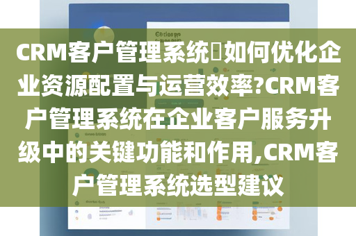 CRM客户管理系统​如何优化企业资源配置与运营效率?CRM客户管理系统在企业客户服务升级中的关键功能和作用,CRM客户管理系统选型建议