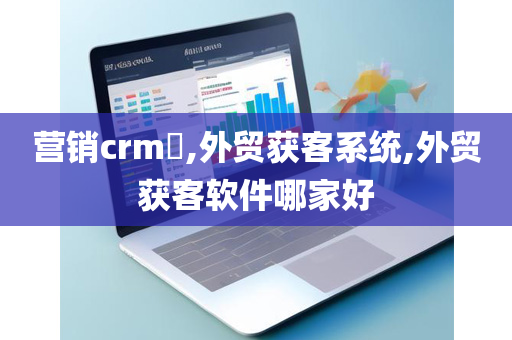营销crm​,外贸获客系统,外贸获客软件哪家好
