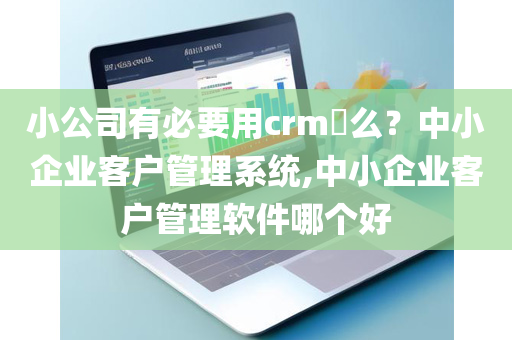 小公司有必要用crm​么？中小企业客户管理系统,中小企业客户管理软件哪个好