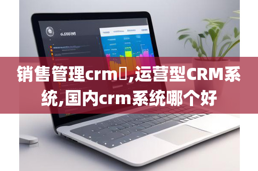销售管理crm​,运营型CRM系统,国内crm系统哪个好