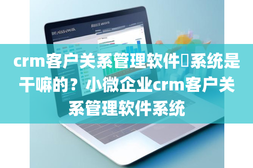 crm客户关系管理软件​系统是干嘛的？小微企业crm客户关系管理软件系统