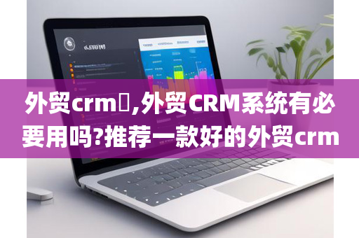 外贸crm​,外贸CRM系统有必要用吗?推荐一款好的外贸crm