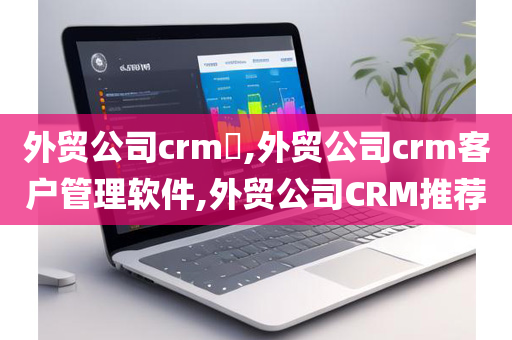 外贸公司crm​,外贸公司crm客户管理软件,外贸公司CRM推荐