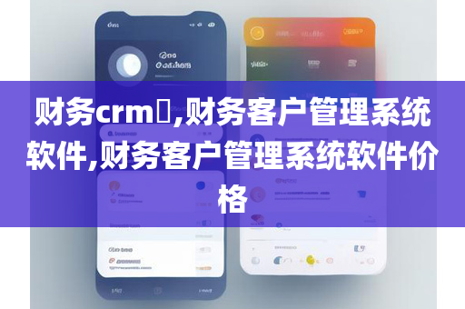 财务crm​,财务客户管理系统软件,财务客户管理系统软件价格