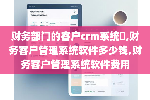 财务部门的客户crm系统​,财务客户管理系统软件多少钱,财务客户管理系统软件费用