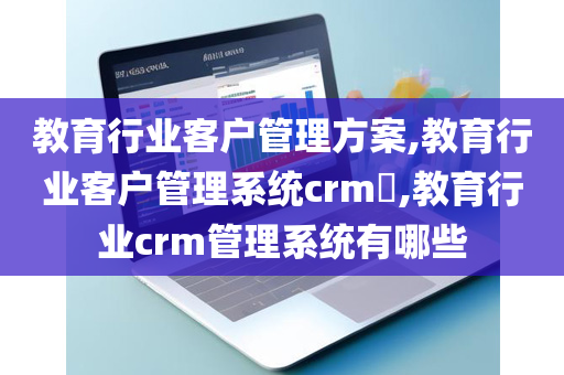 教育行业客户管理方案,教育行业客户管理系统crm​,教育行业crm管理系统有哪些
