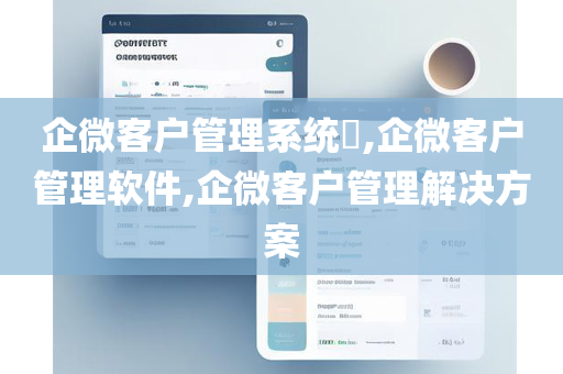 企微客户管理系统​,企微客户管理软件,企微客户管理解决方案