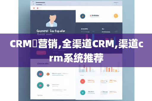CRM​营销,全渠道CRM,渠道crm系统推荐