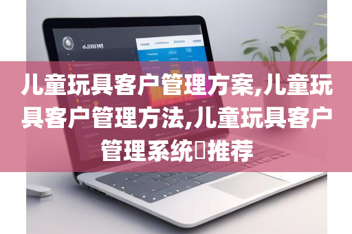 儿童玩具客户管理方案,儿童玩具客户管理方法,儿童玩具客户管理系统​推荐