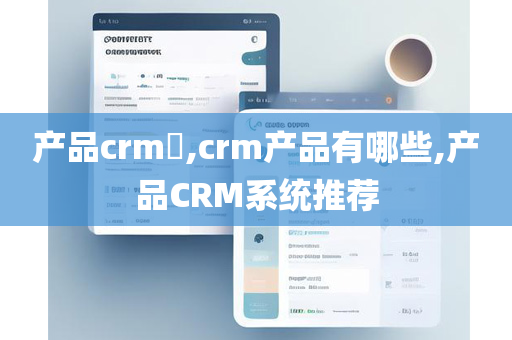 产品crm​,crm产品有哪些,产品CRM系统推荐