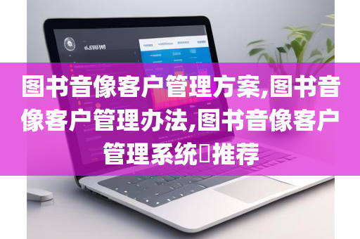 图书音像客户管理方案,图书音像客户管理办法,图书音像客户管理系统​推荐