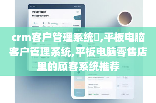 crm客户管理系统​,平板电脑客户管理系统,平板电脑零售店里的顾客系统推荐
