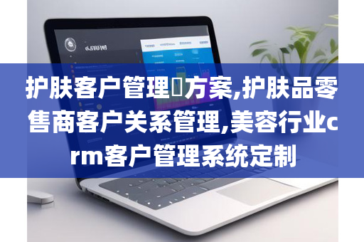 护肤客户管理​方案,护肤品零售商客户关系管理,美容行业crm客户管理系统定制