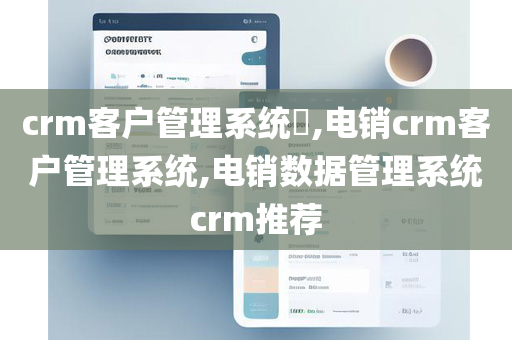 crm客户管理系统​,电销crm客户管理系统,电销数据管理系统crm推荐
