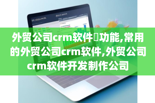 外贸公司crm软件​功能,常用的外贸公司crm软件,外贸公司crm软件开发制作公司