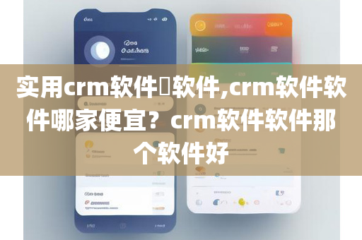 实用crm软件​软件,crm软件软件哪家便宜？crm软件软件那个软件好