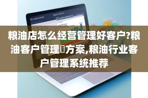 粮油店怎么经营管理好客户?粮油客户管理​方案,粮油行业客户管理系统推荐