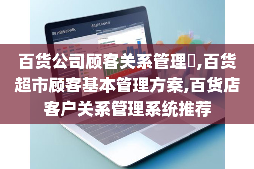百货公司顾客关系管理​,百货超市顾客基本管理方案,百货店客户关系管理系统推荐