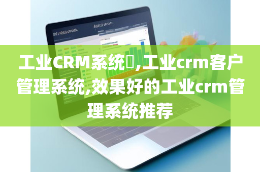工业CRM系统​,工业crm客户管理系统,效果好的工业crm管理系统推荐