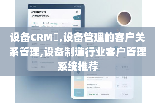 设备CRM​,设备管理的客户关系管理,设备制造行业客户管理系统推荐