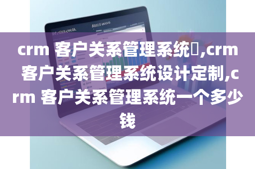 crm 客户关系管理系统​,crm 客户关系管理系统设计定制,crm 客户关系管理系统一个多少钱