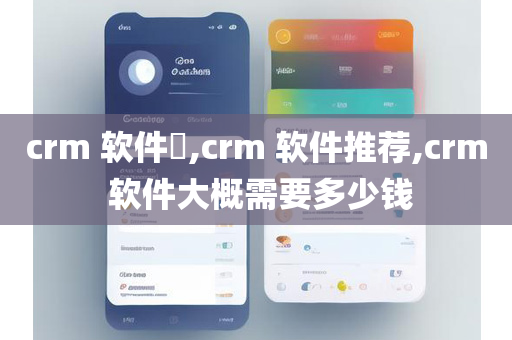 crm 软件​,crm 软件推荐,crm 软件大概需要多少钱