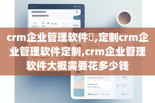crm企业管理软件​,定制crm企业管理软件定制,crm企业管理软件大概需要花多少钱