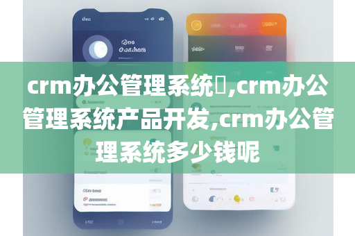 crm办公管理系统​,crm办公管理系统产品开发,crm办公管理系统多少钱呢