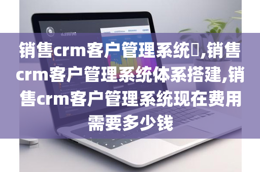 销售crm客户管理系统​,销售crm客户管理系统体系搭建,销售crm客户管理系统现在费用需要多少钱
