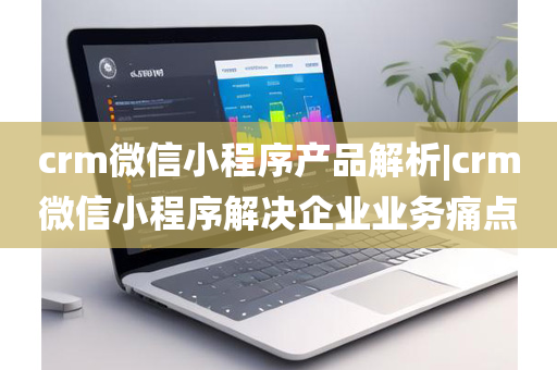 crm微信小程序产品解析|crm微信小程序解决企业业务痛点