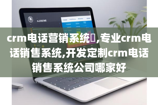 crm电话营销系统​,专业crm电话销售系统,开发定制crm电话销售系统公司哪家好