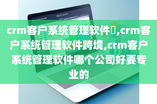 crm客户系统管理软件​,crm客户系统管理软件跨境,crm客户系统管理软件哪个公司好要专业的