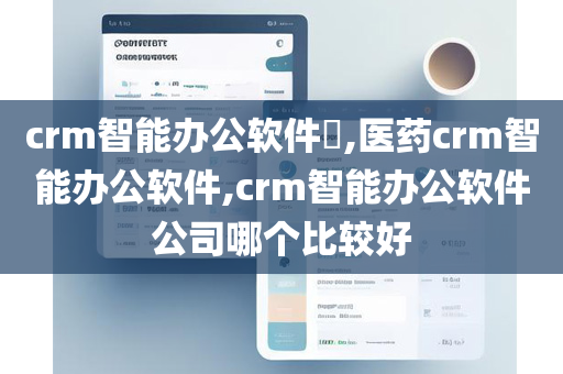 crm智能办公软件​,医药crm智能办公软件,crm智能办公软件公司哪个比较好