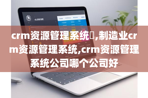 crm资源管理系统​,制造业crm资源管理系统,crm资源管理系统公司哪个公司好