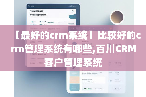 【最好的crm系统】比较好的crm管理系统有哪些,百川CRM客户管理系统