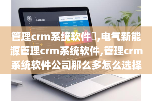 管理crm系统软件​,电气新能源管理crm系统软件,管理crm系统软件公司那么多怎么选择