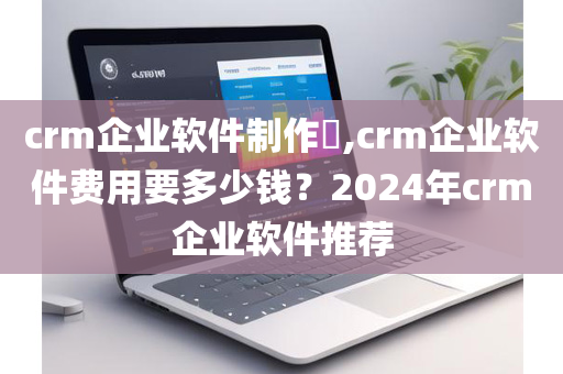 crm企业软件制作​,crm企业软件费用要多少钱？2024年crm企业软件推荐