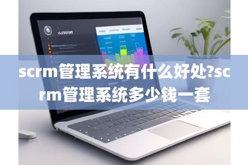 scrm管理系统有什么好处?scrm管理系统多少钱一套