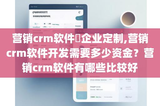 营销crm软件​企业定制,营销crm软件开发需要多少资金？营销crm软件有哪些比较好