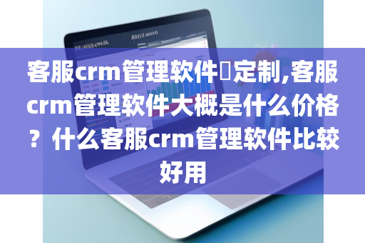 客服crm管理软件​定制,客服crm管理软件大概是什么价格？什么客服crm管理软件比较好用