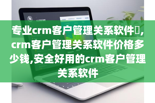 专业crm客户管理关系软件​,crm客户管理关系软件价格多少钱,安全好用的crm客户管理关系软件