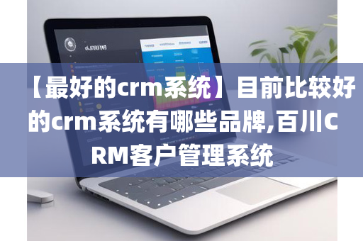 【最好的crm系统】目前比较好的crm系统有哪些品牌,百川CRM客户管理系统