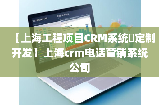 【上海工程项目CRM系统​定制开发】上海crm电话营销系统公司