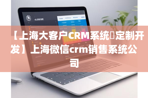 【上海大客户CRM系统​定制开发】上海微信crm销售系统公司