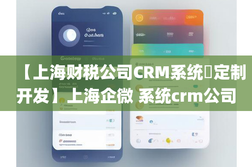 【上海财税公司CRM系统​定制开发】上海企微 系统crm公司