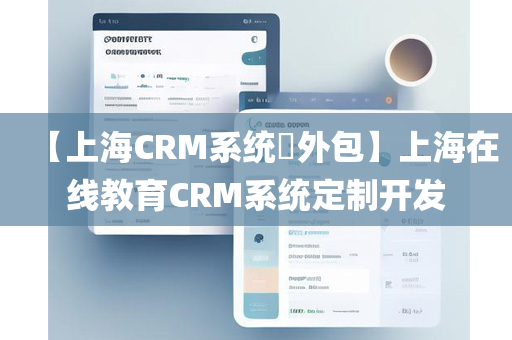 【上海CRM系统​外包】上海在线教育CRM系统定制开发